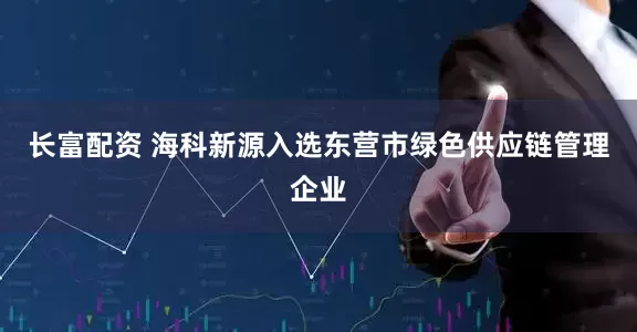 长富配资 海科新源入选东营市绿色供应链管理企业