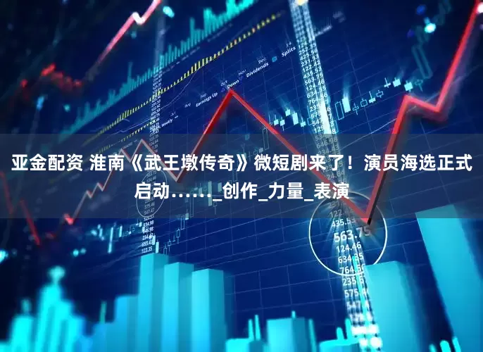 亚金配资 淮南《武王墩传奇》微短剧来了！演员海选正式启动……_创作_力量_表演