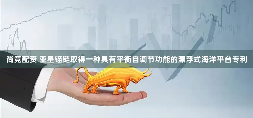 尚竞配资 亚星锚链取得一种具有平衡自调节功能的漂浮式海洋平台专利