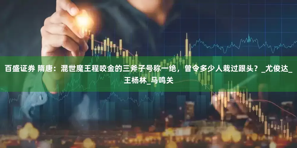 百盛证券 隋唐：混世魔王程咬金的三斧子号称一绝，曾令多少人栽过跟头？_尤俊达_王杨林_马鸣关