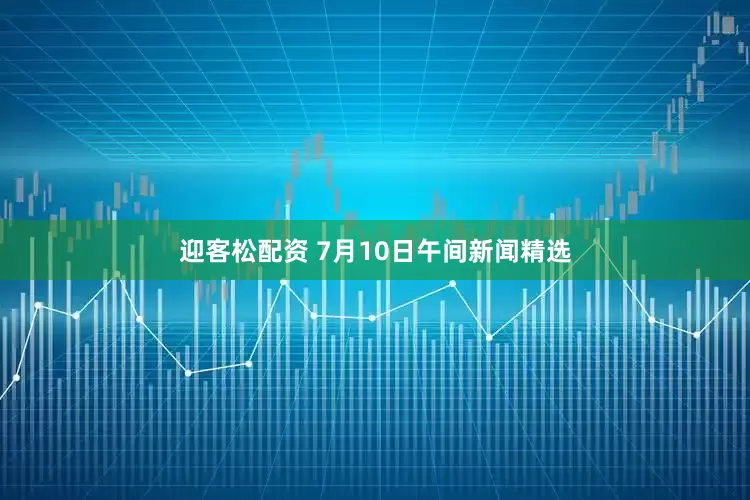 迎客松配资 7月10日午间新闻精选