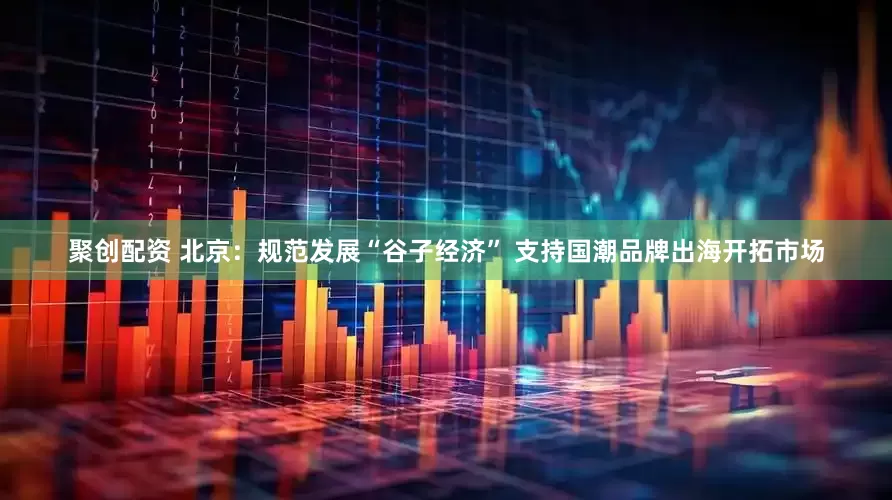 聚创配资 北京：规范发展“谷子经济” 支持国潮品牌出海开拓市场
