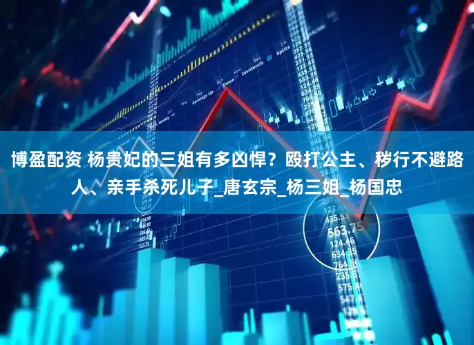 博盈配资 杨贵妃的三姐有多凶悍？殴打公主、秽行不避路人、亲手杀死儿子_唐玄宗_杨三姐_杨国忠