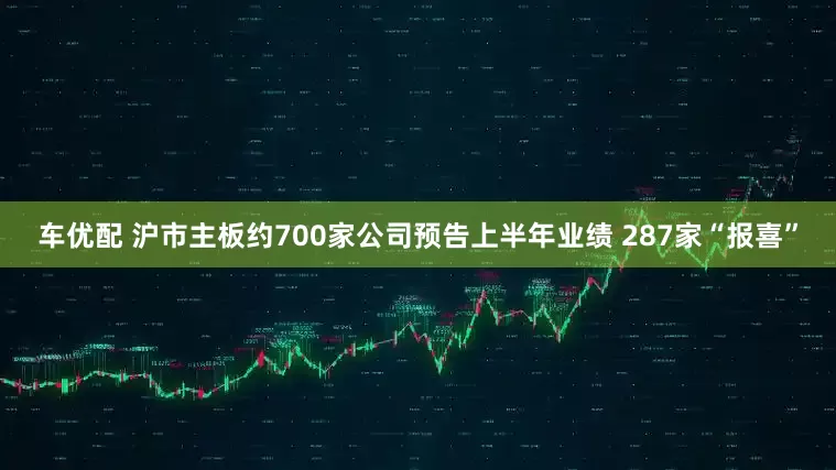 车优配 沪市主板约700家公司预告上半年业绩 287家“报喜”
