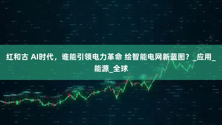 红和古 AI时代，谁能引领电力革命 绘智能电网新蓝图？_应用_能源_全球