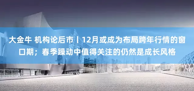 大金牛 机构论后市丨12月或成为布局跨年行情的窗口期；春季躁动中值得关注的仍然是成长风格