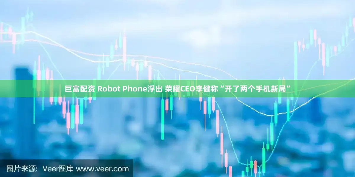 巨富配资 Robot Phone浮出 荣耀CEO李健称“开了两个手机新局”