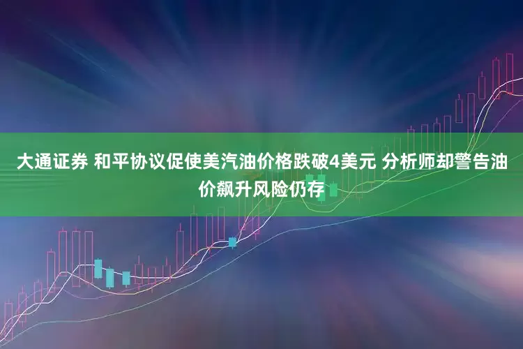 大通证券 和平协议促使美汽油价格跌破4美元 分析师却警告油价飙升风险仍存