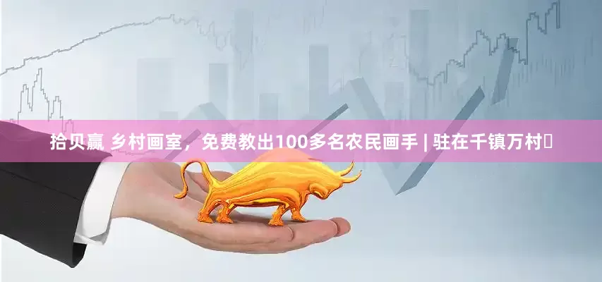 拾贝赢 乡村画室，免费教出100多名农民画手 | 驻在千镇万村㊲