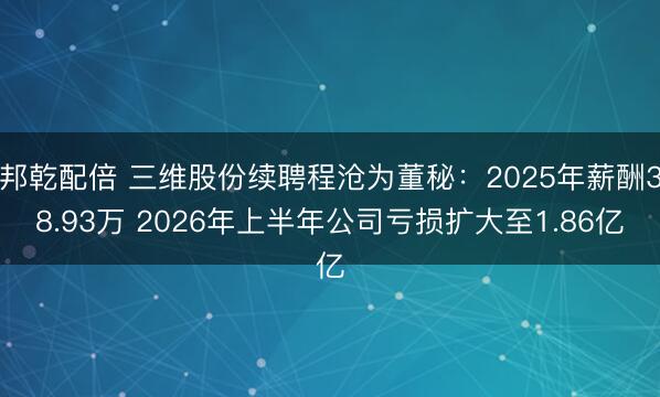 邦乾配倍 三维股份续聘程沧为董秘：2025年薪酬38.93万 2026年上半年公司亏损扩大至1.86亿