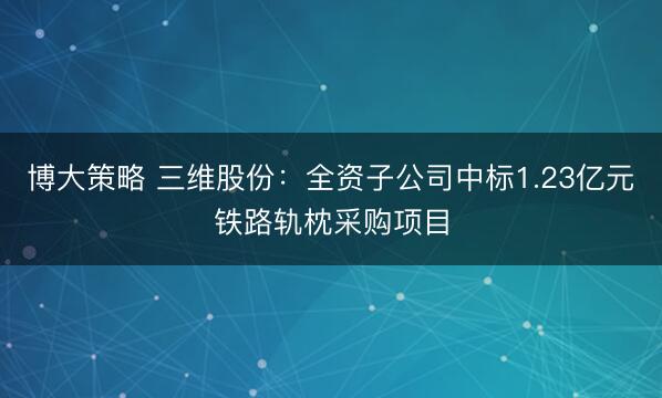 博大策略 三维股份：全资子公司中标1.23亿元铁路轨枕采购项目